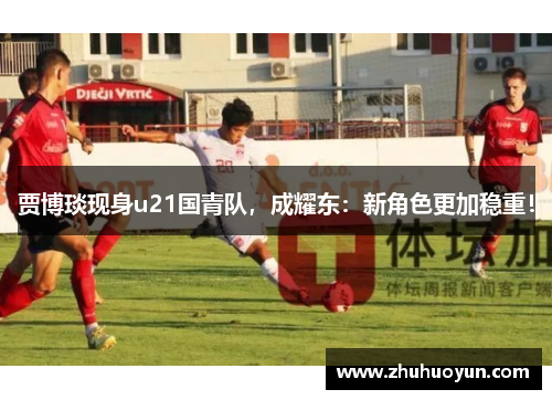 贾博琰现身u21国青队，成耀东：新角色更加稳重！